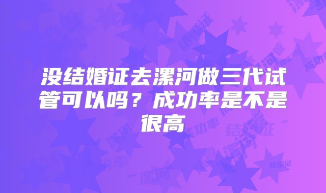 没结婚证去漯河做三代试管可以吗?成功率是不是很高