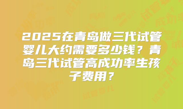 2025在青岛做三代试管婴儿大约需要多少钱？青岛三代试管高成功率生孩子费用？