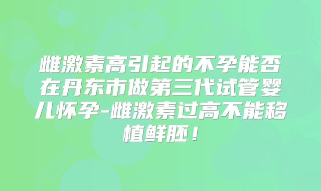 雌激素高引起的不孕能否在丹东市做第三代试管婴儿怀孕-雌激素过高不能移植鲜胚！