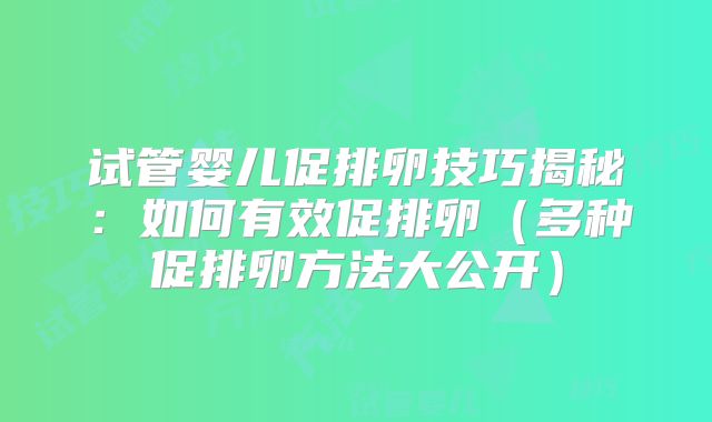 试管婴儿促排卵技巧揭秘:如何有效促排卵(多种促排卵方法大公开)