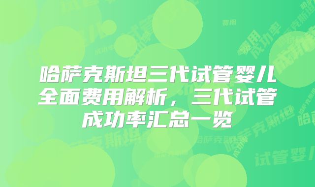 哈萨克斯坦三代试管婴儿全面费用解析,三代试管成功率汇总一览