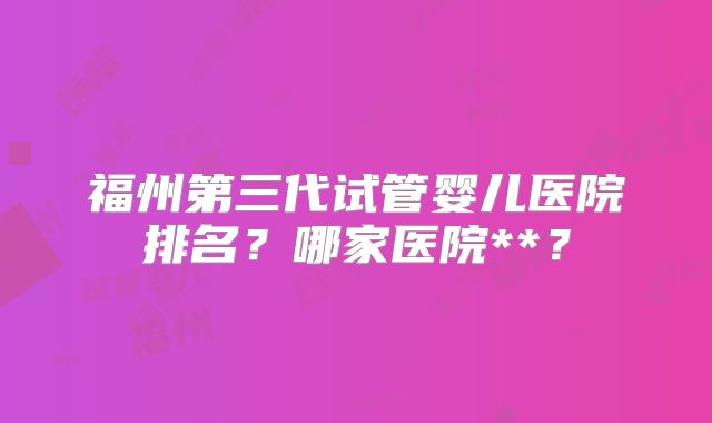 福州第三代试管婴儿医院排名?哪家医院**?