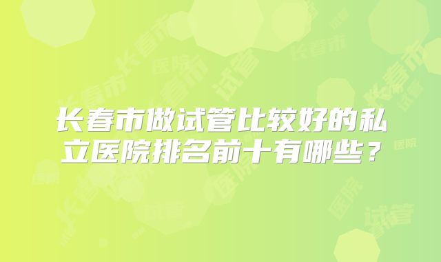 长春市做试管比较好的私立医院排名前十有哪些?