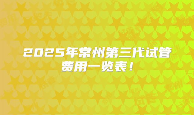 2025年常州第三代试管费用一览表!