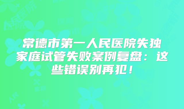 常德市第一人民医院失独家庭试管失败案例复盘：这些错误别再犯！