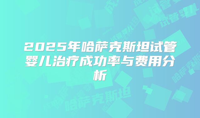 2025年哈萨克斯坦试管婴儿治疗成功率与费用分析