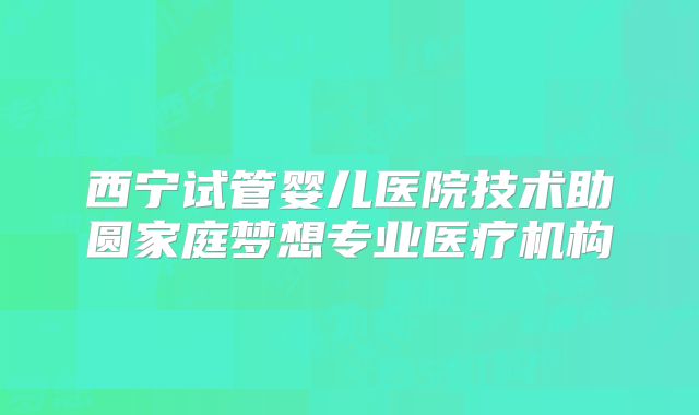 西宁试管婴儿医院技术助圆家庭梦想专业医疗机构