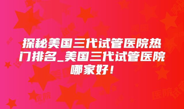 探秘美国三代试管医院热门排名_美国三代试管医院哪家好!