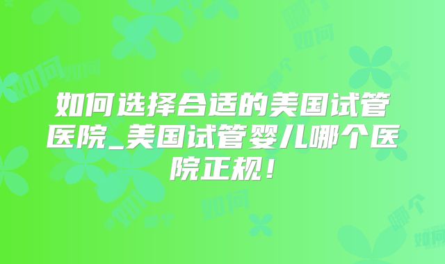 如何选择合适的美国试管医院_美国试管婴儿哪个医院正规!