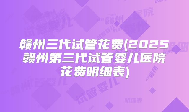 赣州三代试管花费(2025赣州第三代试管婴儿医院花费明细表)