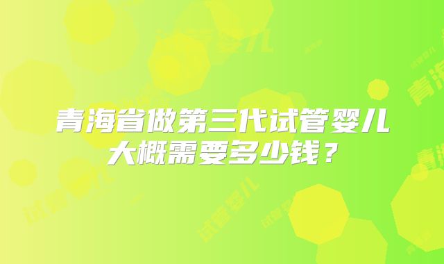 青海省做第三代试管婴儿大概需要多少钱？