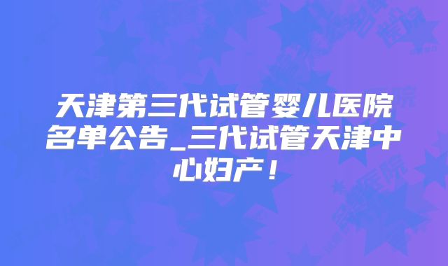 天津第三代试管婴儿医院名单公告_三代试管天津中心妇产！