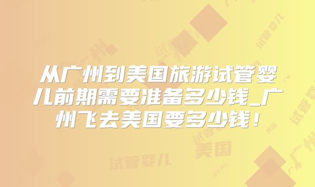 从广州到美国旅游试管婴儿前期需要准备多少钱_广州飞去美国要多少钱!