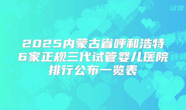 2025内蒙古省呼和浩特6家正规三代试管婴儿医院排行公布一览表