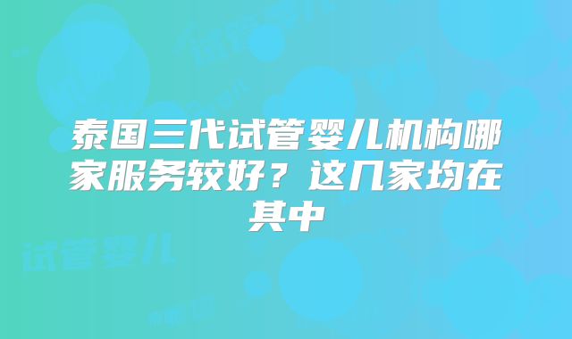 泰国三代试管婴儿机构哪家服务较好?这几家均在其中