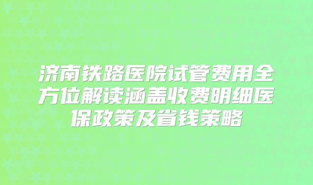 济南铁路医院试管费用全方位解读涵盖收费明细医保政策及省钱策略