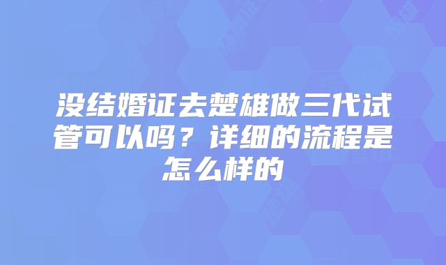 没结婚证去楚雄做三代试管可以吗?详细的流程是怎么样的