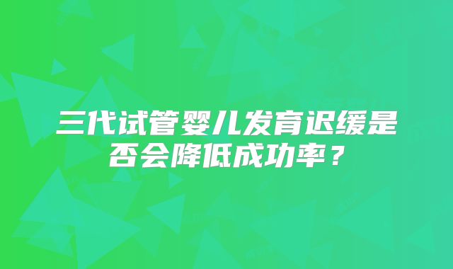 三代试管婴儿发育迟缓是否会降低成功率？