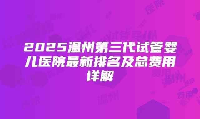 2025温州第三代试管婴儿医院最新排名及总费用详解