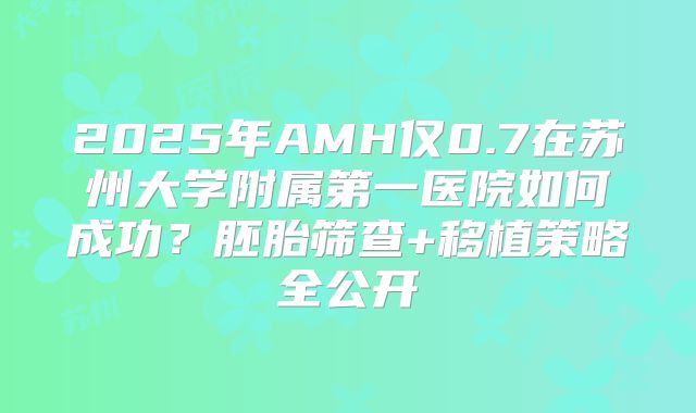 2025年AMH仅0.7在苏州大学附属第一医院如何成功?胚胎筛查+移植策略全公开