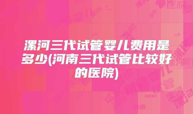 漯河三代试管婴儿费用是多少(河南三代试管比较好的医院)