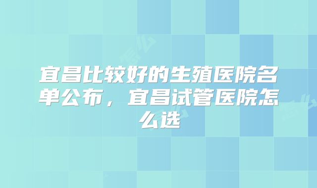 宜昌比较好的生殖医院名单公布,宜昌试管医院怎么选