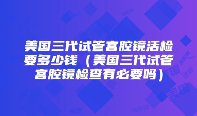 美国三代试管宫腔镜活检要多少钱(美国三代试管宫腔镜检查有必要吗)