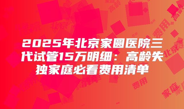2025年北京家圆医院三代试管15万明细:高龄失独家庭必看费用清单