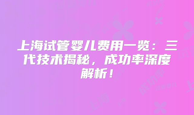 上海试管婴儿费用一览:三代技术揭秘,成功率深度解析!