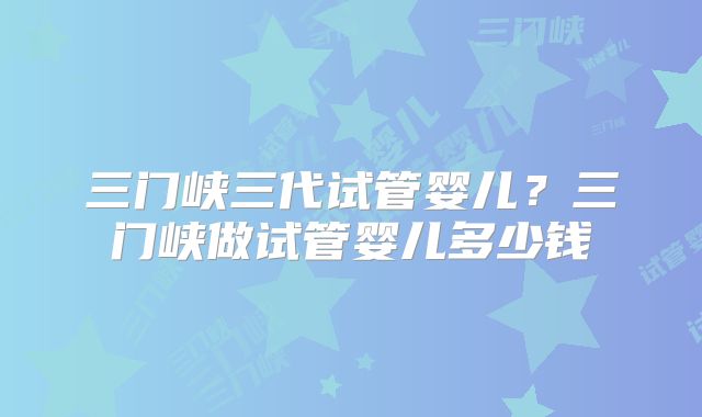 三门峡三代试管婴儿?三门峡做试管婴儿多少钱