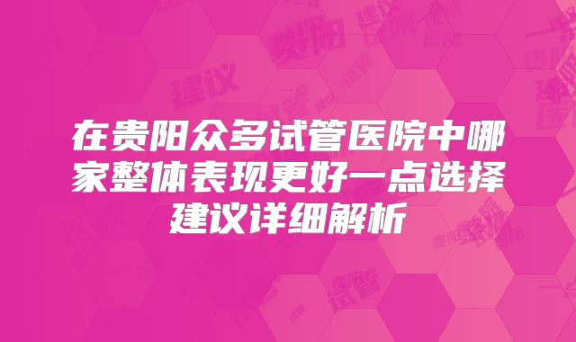 在贵阳众多试管医院中哪家整体表现更好一点选择建议详细解析
