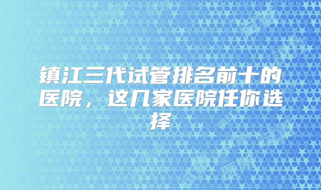 镇江三代试管排名前十的医院，这几家医院任你选择