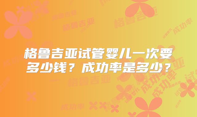 格鲁吉亚试管婴儿一次要多少钱?成功率是多少?