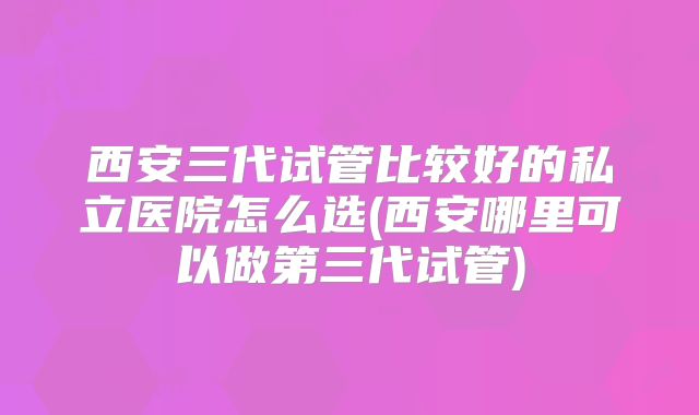 西安三代试管比较好的私立医院怎么选(西安哪里可以做第三代试管)