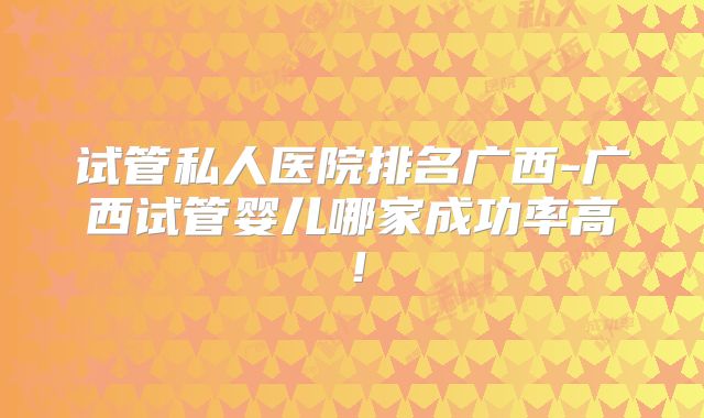 试管私人医院排名广西-广西试管婴儿哪家成功率高!