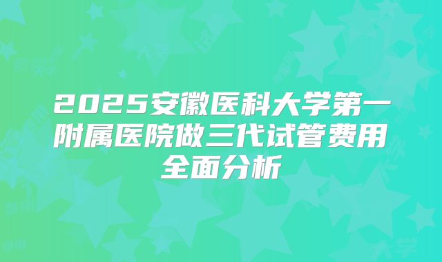 2025安徽医科大学第一附属医院做三代试管费用全面分析