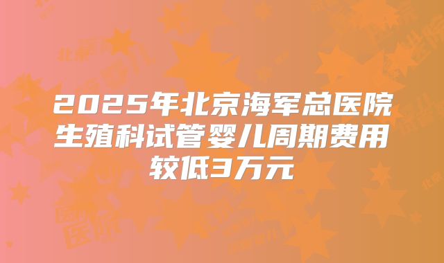 2025年北京海军总医院生殖科试管婴儿周期费用较低3万元