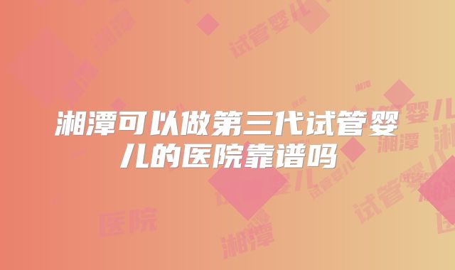 湘潭可以做第三代试管婴儿的医院靠谱吗