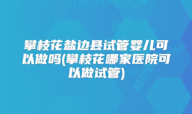 攀枝花盐边县试管婴儿可以做吗(攀枝花哪家医院可以做试管)