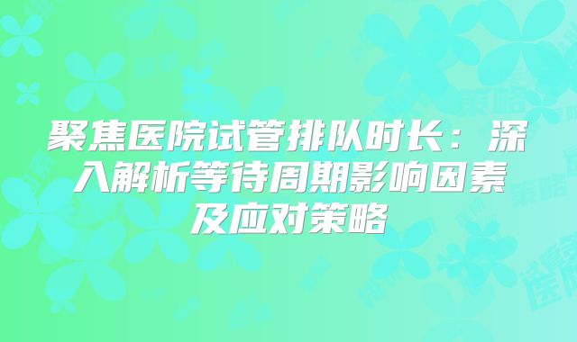 聚焦医院试管排队时长：深入解析等待周期影响因素及应对策略