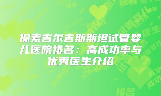 探索吉尔吉斯斯坦试管婴儿医院排名:高成功率与优秀医生介绍