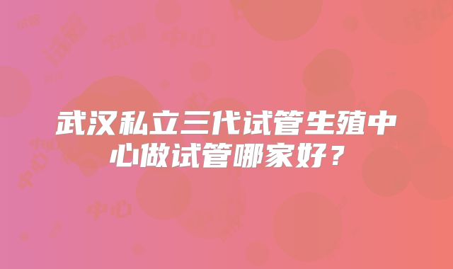 武汉私立三代试管生殖中心做试管哪家好?