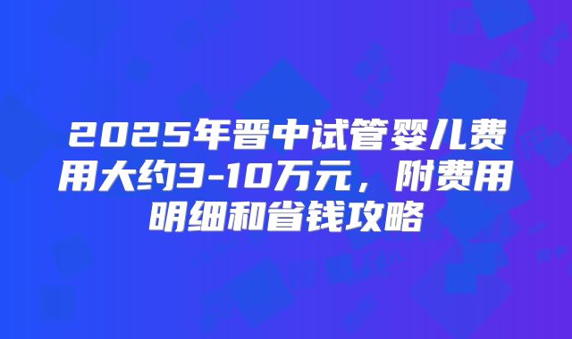 2025年晋中试管婴儿费用大约3-10万元,附费用明细和省钱攻略
