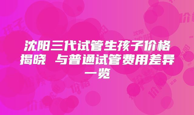 沈阳三代试管生孩子价格揭晓 与普通试管费用差异一览
