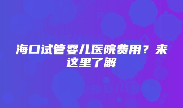 海口试管婴儿医院费用?来这里了解