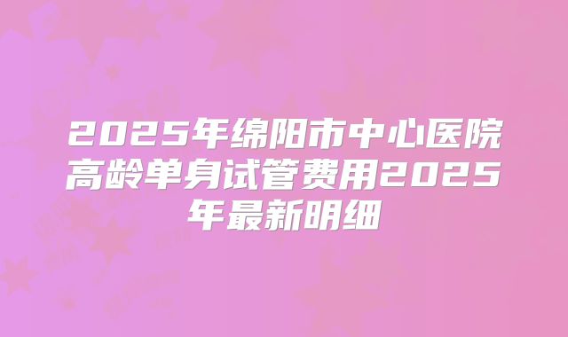 2025年绵阳市中心医院高龄单身试管费用2025年最新明细