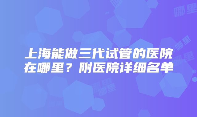 上海能做三代试管的医院在哪里？附医院详细名单