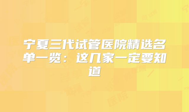 宁夏三代试管医院精选名单一览：这几家一定要知道
