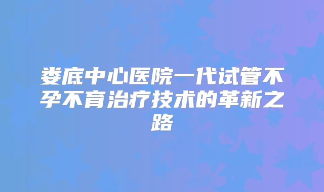 娄底中心医院一代试管不孕不育治疗技术的革新之路
