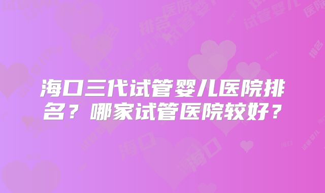 海口三代试管婴儿医院排名?哪家试管医院较好?